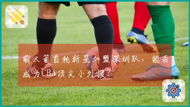 前火箭首轮新星加盟深圳队，能否成为CBA顶尖小外援？