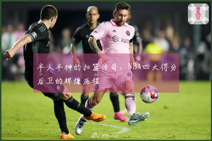 半人半神的扣篮传奇，NBA四大得分后卫的辉煌历程