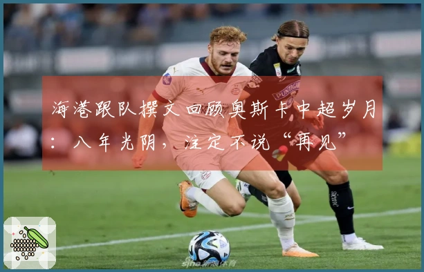 海港跟队撰文回顾奥斯卡中超岁月：八年光阴，注定不说“再见”