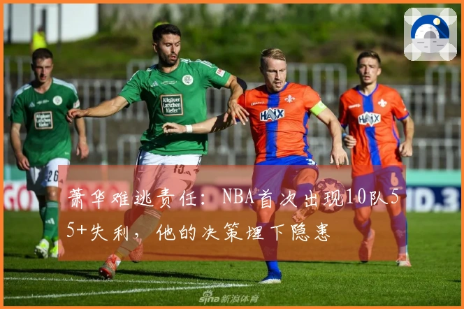 萧华难逃责任：NBA首次出现10队55+失利，他的决策埋下隐患