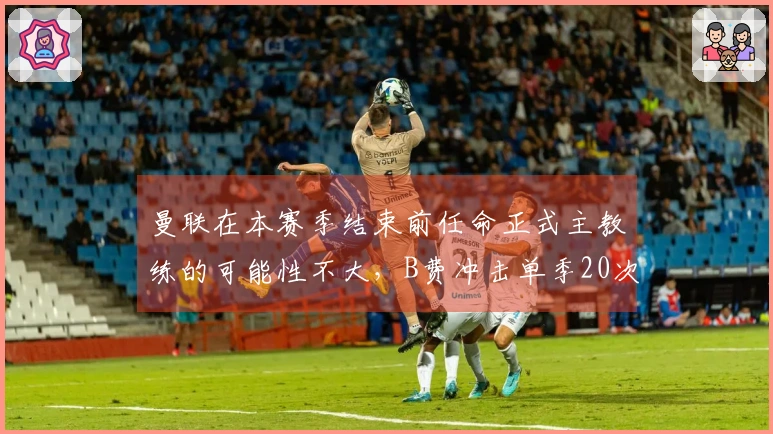 曼联在本赛季结束前任命正式主教练的可能性不大，B费冲击单季20次助攻的纪录艰难。