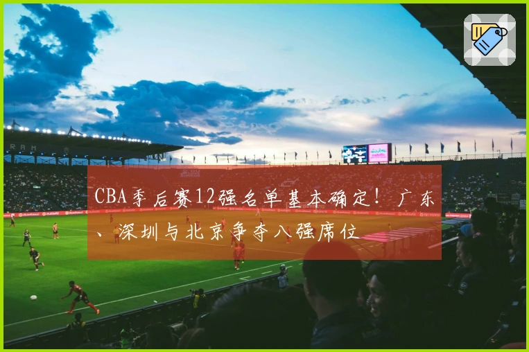 CBA季后赛12强名单基本确定！广东、深圳与北京争夺八强席位