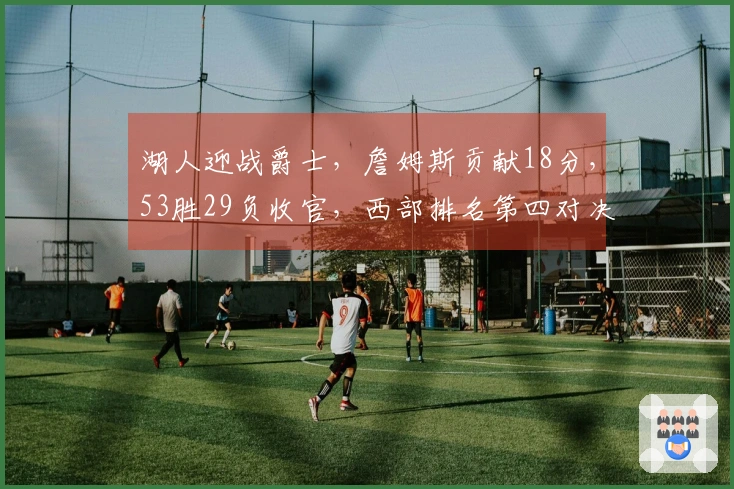 湖人迎战爵士，詹姆斯贡献18分，53胜29负收官，西部排名第四对决火箭