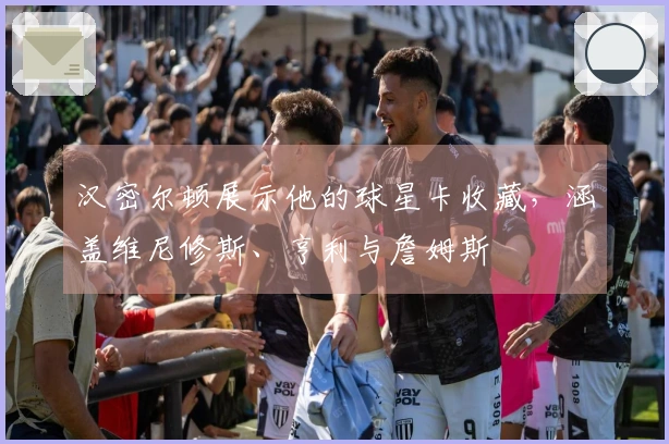 汉密尔顿展示他的球星卡收藏，涵盖维尼修斯、亨利与詹姆斯