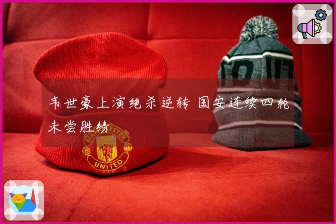 韦世豪上演绝杀逆转 国安连续四轮未尝胜绩