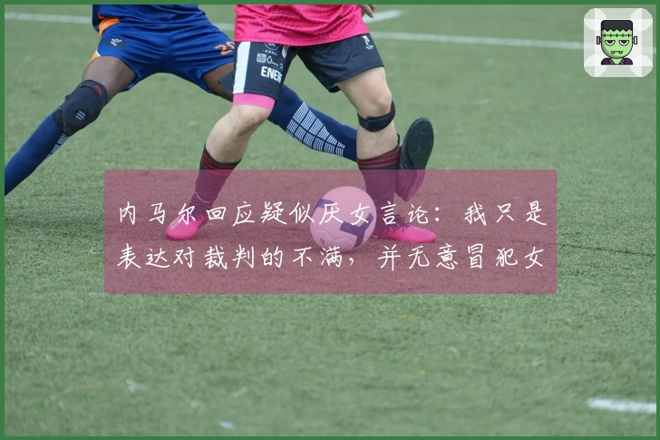 内马尔回应疑似厌女言论：我只是表达对裁判的不满，并无意冒犯女性