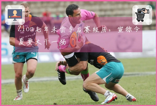 Zion七年未尝季后赛经历，宣称今夏要大干一场
