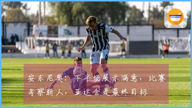 安东尼奥：下半场展示满意，比赛考察新人，亚运会是最终目标