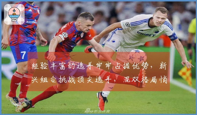 经验丰富的选手牢牢占据优势，新兴组合挑战顶尖选手，混双格局悄然发生变化