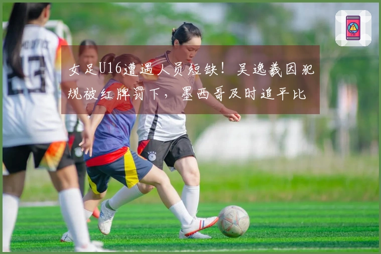 女足U16遭遇人员短缺！吴逸羲因犯规被红牌罚下，墨西哥及时追平比分