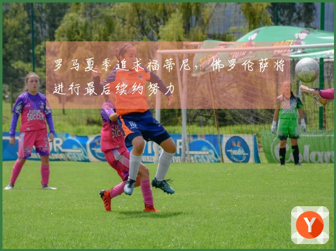 罗马夏季追求福蒂尼，佛罗伦萨将进行最后续约努力