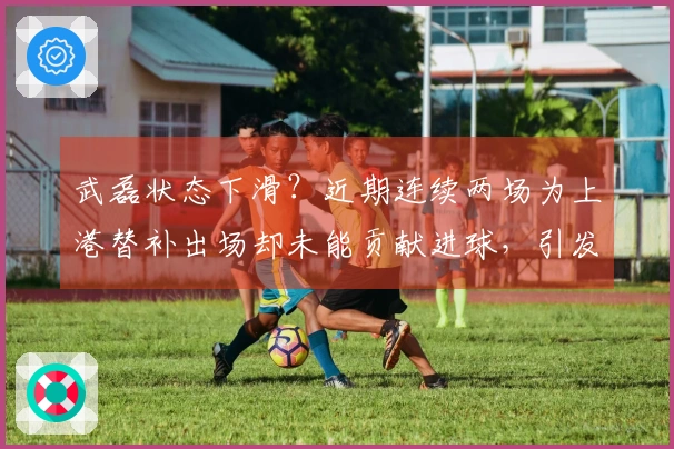 武磊状态下滑？近期连续两场为上港替补出场却未能贡献进球，引发讨论