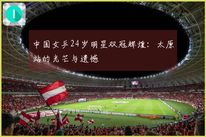 中国女乒24岁明星双冠辉煌：太原站的光芒与遗憾