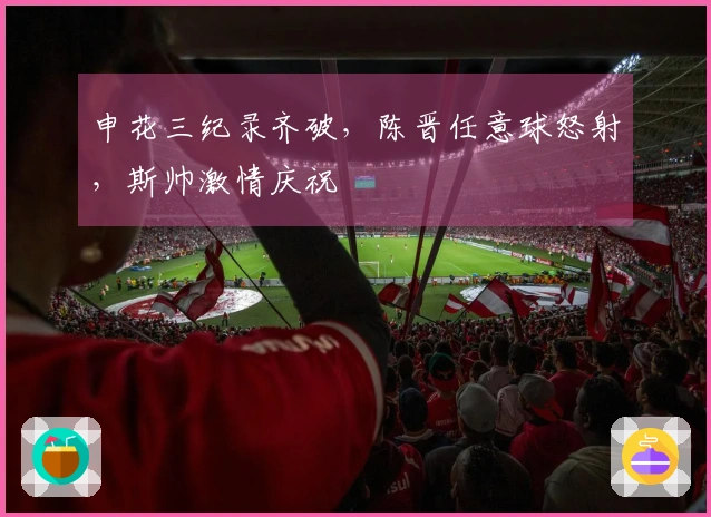 申花三纪录齐破，陈晋任意球怒射，斯帅激情庆祝