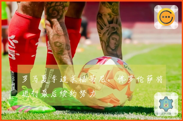 罗马夏季追求福蒂尼，佛罗伦萨将进行最后续约努力
