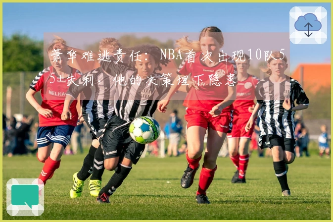 萧华难逃责任：NBA首次出现10队55+失利，他的决策埋下隐患