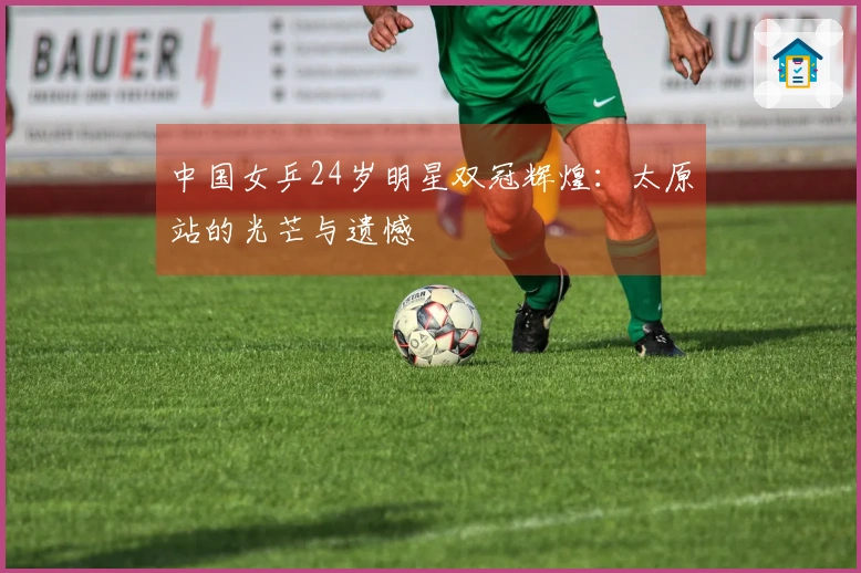 中国女乒24岁明星双冠辉煌：太原站的光芒与遗憾