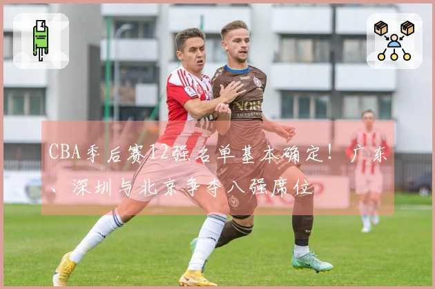 CBA季后赛12强名单基本确定！广东、深圳与北京争夺八强席位