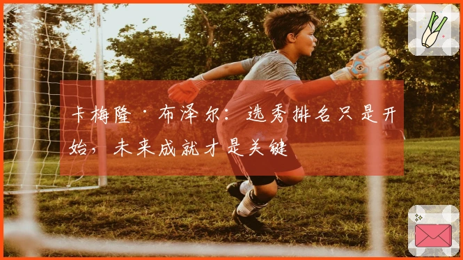 卡梅隆·布泽尔：选秀排名只是开始，未来成就才是关键