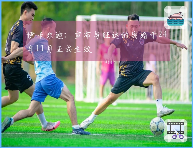 伊卡尔迪：宣布与旺达的离婚于24年11月正式生效