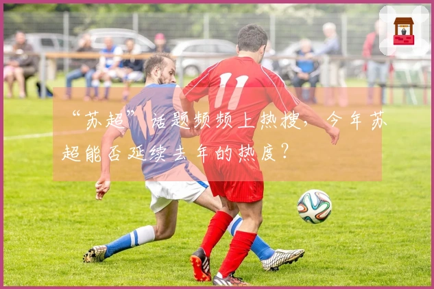 “苏超”话题频频上热搜，今年苏超能否延续去年的热度？