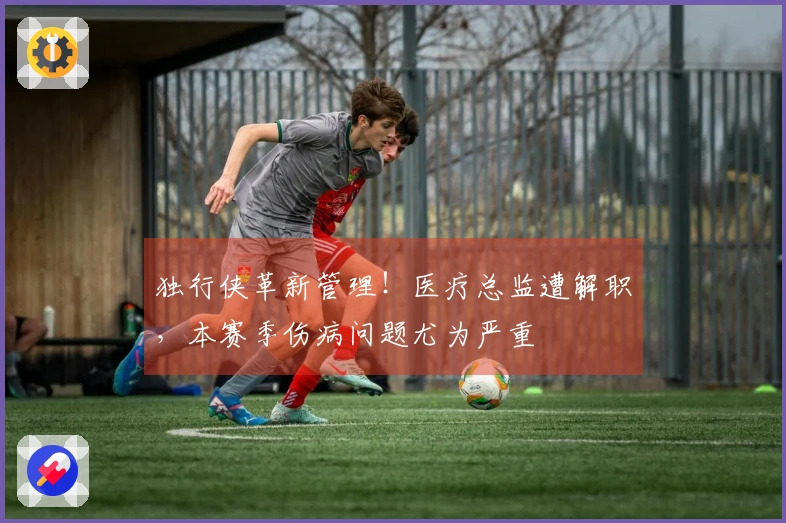 独行侠革新管理！医疗总监遭解职，本赛季伤病问题尤为严重