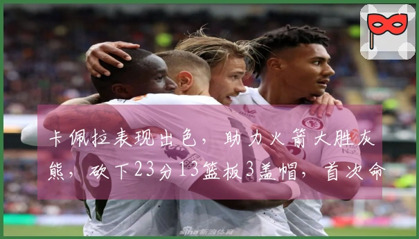 卡佩拉表现出色，助力火箭大胜灰熊，砍下23分13篮板3盖帽，首次命中三分球